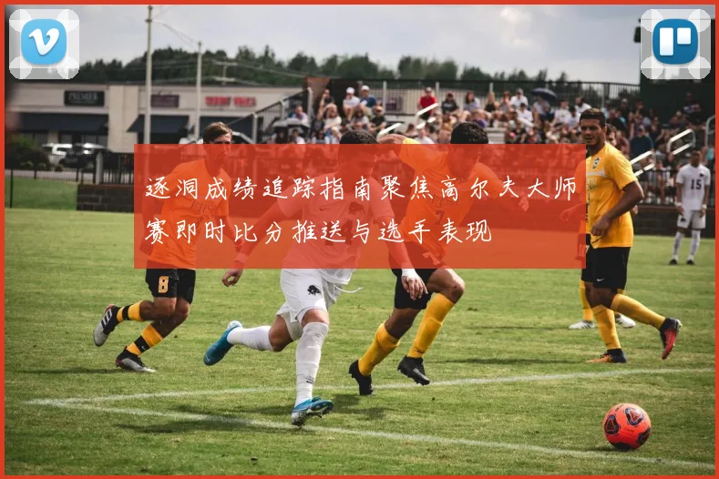 逐洞成绩追踪指南聚焦高尔夫大师赛即时比分推送与选手表现