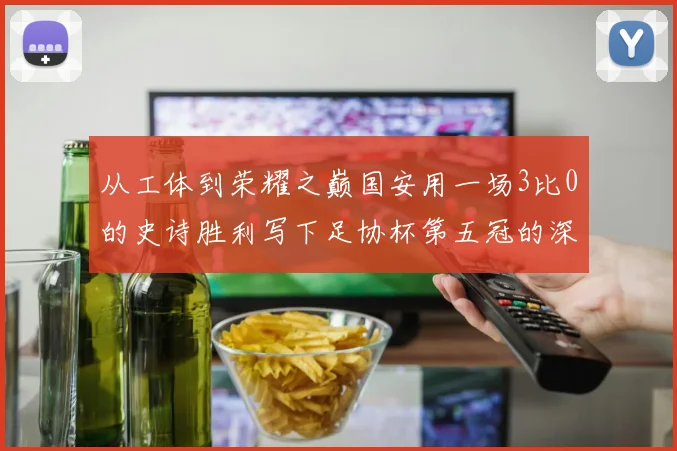 从工体到荣耀之巅国安用一场3比0的史诗胜利写下足协杯第五冠的深情篇章